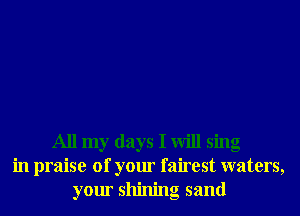 All my days I will sing
in praise of your fairest waters,
your shining sand