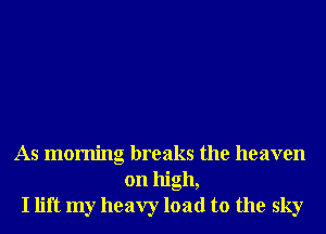 As morning breaks the heaven
on high,
I lift my heavy load to the sky