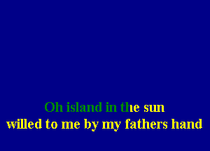 Oh island in the sun
willed to me by my fathers hand