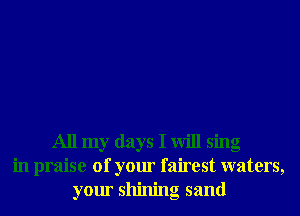 All my days I will sing
in praise of your fairest waters,
your shining sand