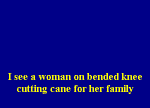 I see a woman on bended knee
cutting cane for her family