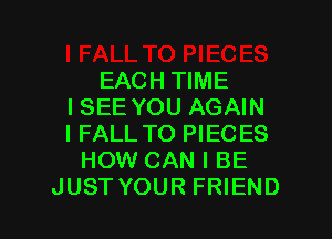 EACH TIME
ISEE YOU AGAIN
I FALL TO PIECES

HOW CAN I BE

JUST YOUR FRIEND I