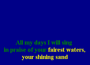 All my days I will sing
in praise of your fairest waters,
your shining sand