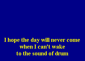 I hope the day will never come
When I can't wake
to the sound of drum