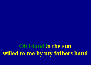 Oh island in the sun
willed to me by my fathers hand