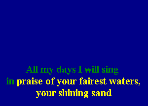 All my days I will sing
in praise of your fairest waters,
your shining sand