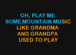 OH, PLAY ME
SOME MOUNTAIN MUSIC

LIKE GRANDMA
AND GRANDPA
USED TO PLAY