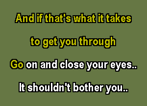 And if that's what it takes

to get you through

Go on and close your eyes..

It shouldn't bother you..