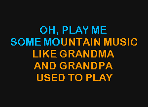 OH, PLAY ME
SOME MOUNTAIN MUSIC

LIKE GRANDMA
AND GRANDPA
USED TO PLAY