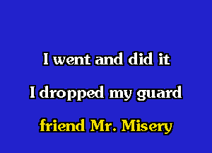 I went and did it

ldropped my guard

friend Mr. Misery