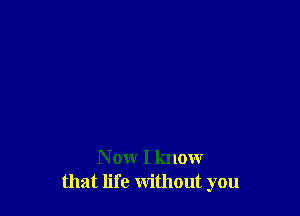 N ow I know
that life without you