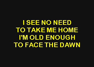 I SEE NO NEED
TO TAKE ME HOME
I'M OLD ENOUGH
TO FACETHE DAWN