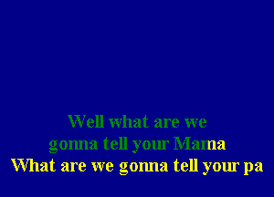 W ell what are we
gonna tell your Mama
What are we gonna tell your pa