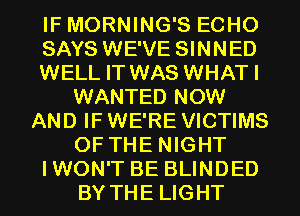 IF MORNING'S ECHO
SAYS WE'VE SINNED
WELL IT WAS WHATI
WANTED NOW
AND IF WE'RE VICTIMS
OF THE NIGHT
IWON'T BE BLINDED
BY THE LIGHT