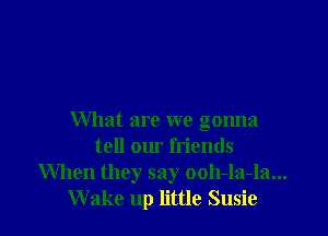 What are we gonna
tell our friends
When they say ooh-la-la...
W ake up little Susie