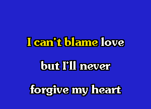 I can't blame love

but I'll never

forgive my heart