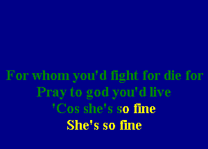 For Whom you'd light for die for
Pray to god you'd live
'Cos she's so fme
She's so fme