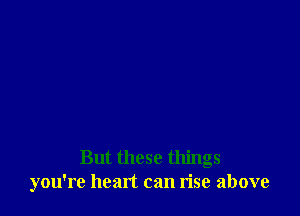 But these things
you're hemt can rise above