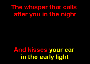 The whisper that calls
after you in the night

And kisses your ear
in the early light