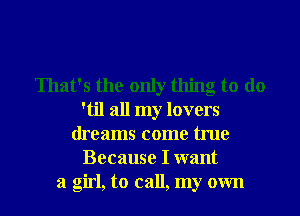 That's the only thing to do
'til all my lovers
dreams come true
Because I want
a girl, to call, my own