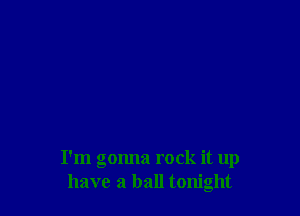 I'm gonna rock it up
have a ball tonight