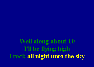 Well along about 10
I'll be flying high
I rock all night tmto the sky