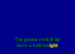 I'm gonna rock it up
have a ball tonight