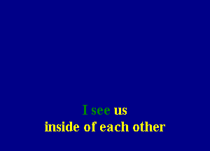 I see us
inside of each other