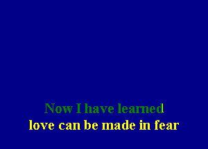 Now I have learned
love can be made in fear