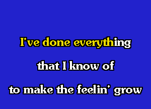 I've done every1hing

that I know of

to make the feelin' grow