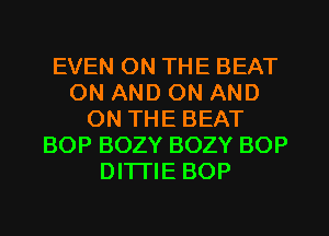 EVEN ON THE BEAT
ON AND ON AND
ON THE BEAT
BOP BOZY BOZY BOP
DITI'IE BOP