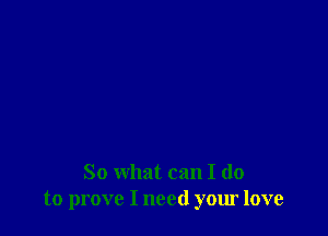 So what can I do
to prove I need your love