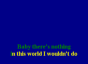 Baby there's nothing
in this world I wouldn't do