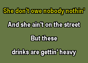 She don't owe nobody nothin'
And she ain't on the street

But these

drinks are gettin' heavy