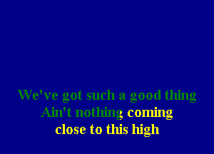 We've got such a good thing
Ain't nothing coming
close to this high