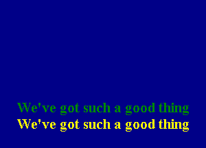 We've got such a good thing
We've got such a good thing