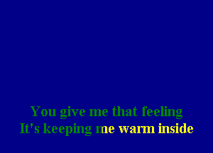 You give me that feeling
It's keeping me warm inside