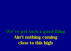 We've got such a good thing
Ain't nothing coming
close to this high