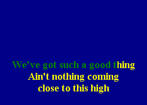 We've got such a good thing
Ain't nothing coming
close to this high