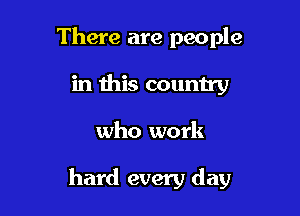 There are people
in this country

who work

hard every day