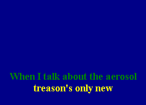 When I talk about the aerosol
treason's only new