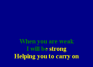 When you are weak
I will be strong
Helping you to carry on