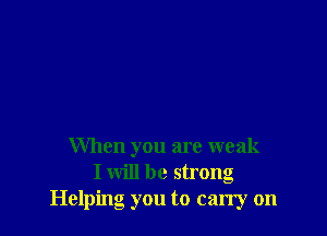 When you are weak
I will be strong
Helping you to carry on