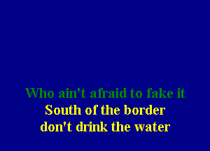 Who ain't afraid to fake it
South of the border
don't think the water