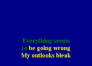 Everything seems
to be going wrong
My outlooks bleak