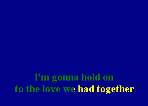 I'm gonna hold on
to the love we had together