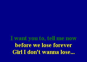 I want you to, tell me now
before we lose forever

Girl I don't wanna lose... I