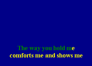 The way you hold me
comforts me and shows me