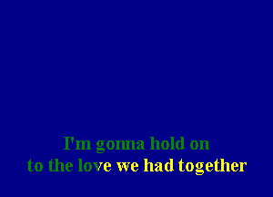 I'm gonna hold on
to the love we had together