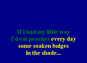 If I had my little way
I'd eat peaches every day
some soaken bulges
in the shade...